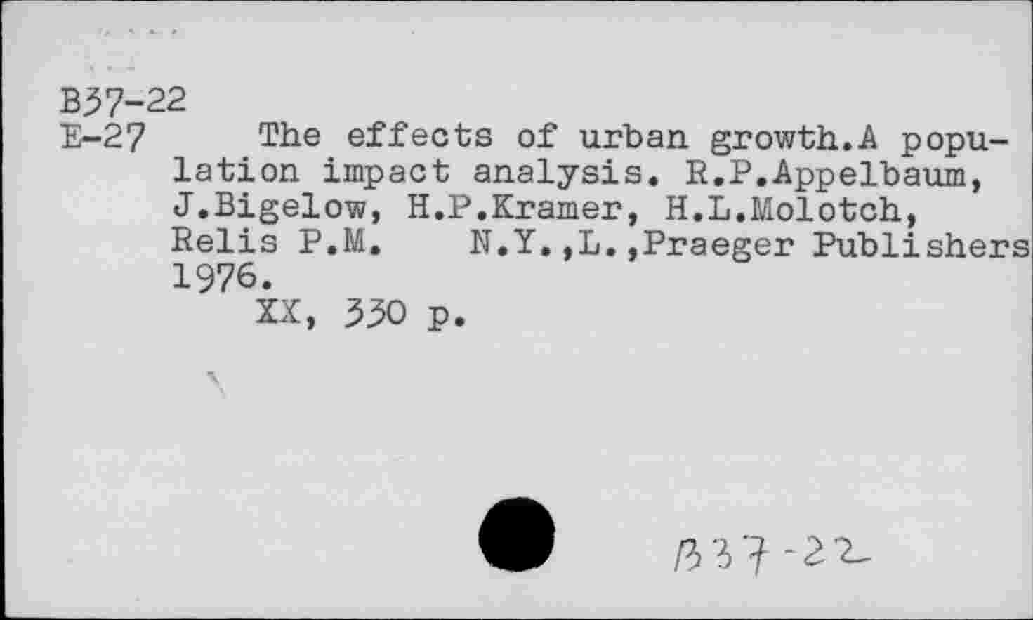 ﻿B37-22
E-27 The effects of urban growth.A population impact analysis. R.P.Appelbaum, J.Bigelow, H.P.Kramer, H.L.Molotch, Relis P.M.	N.Y.,L.,Praeger Publishers
1976.
XX, 330 p.